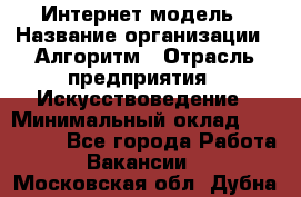 Интернет-модель › Название организации ­ Алгоритм › Отрасль предприятия ­ Искусствоведение › Минимальный оклад ­ 160 000 - Все города Работа » Вакансии   . Московская обл.,Дубна г.